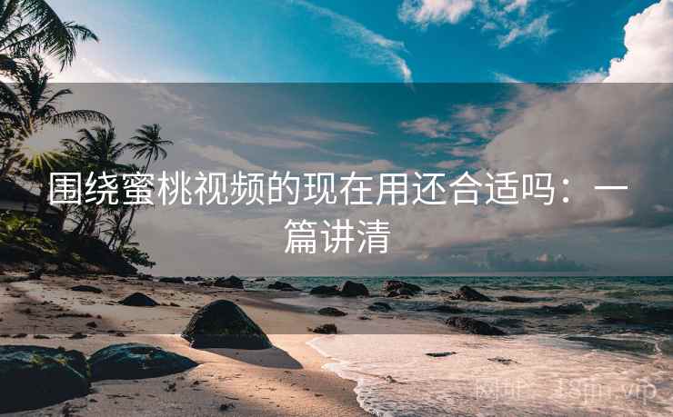 围绕蜜桃视频的现在用还合适吗：一篇讲清