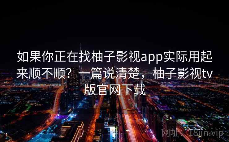 如果你正在找柚子影视app实际用起来顺不顺？一篇说清楚，柚子影视tv版官网下载