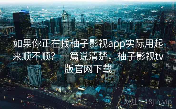 如果你正在找柚子影视app实际用起来顺不顺？一篇说清楚，柚子影视tv版官网下载