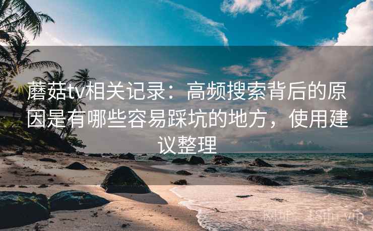 蘑菇tv相关记录：高频搜索背后的原因是有哪些容易踩坑的地方，使用建议整理