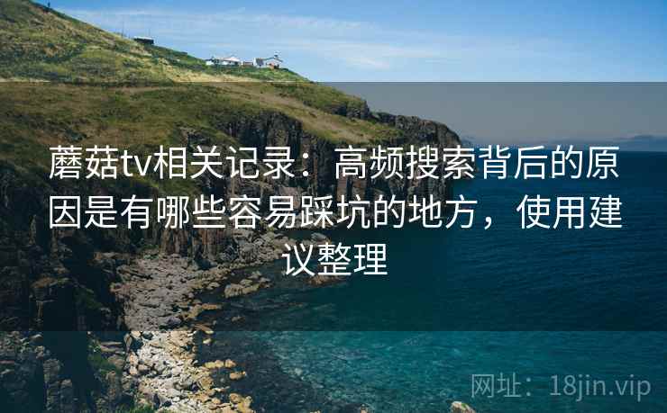 蘑菇tv相关记录：高频搜索背后的原因是有哪些容易踩坑的地方，使用建议整理
