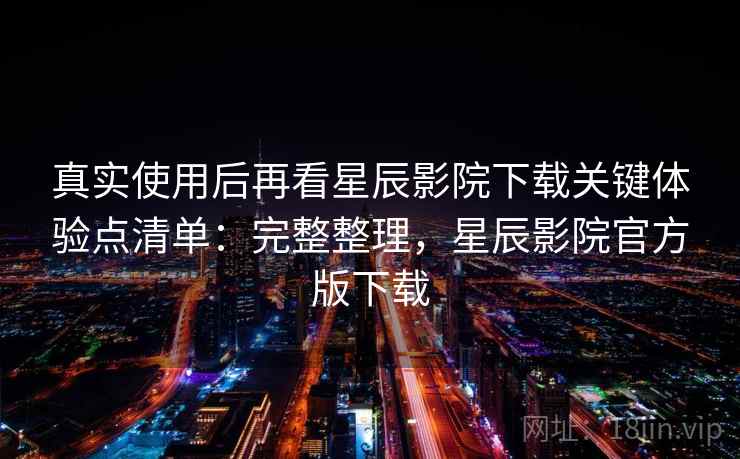 真实使用后再看星辰影院下载关键体验点清单：完整整理，星辰影院官方版下载