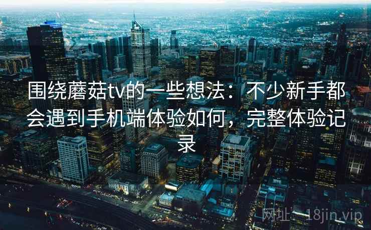 围绕蘑菇tv的一些想法：不少新手都会遇到手机端体验如何，完整体验记录