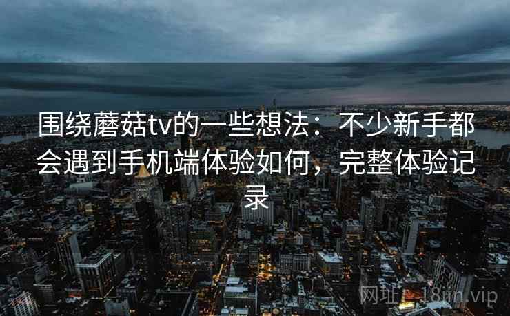 围绕蘑菇tv的一些想法：不少新手都会遇到手机端体验如何，完整体验记录