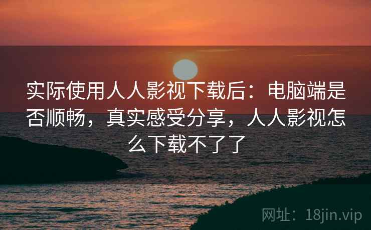 实际使用人人影视下载后：电脑端是否顺畅，真实感受分享，人人影视怎么下载不了了