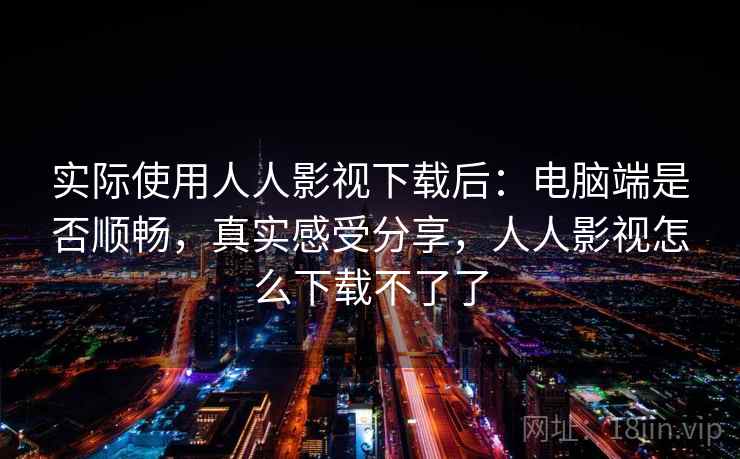 实际使用人人影视下载后：电脑端是否顺畅，真实感受分享，人人影视怎么下载不了了
