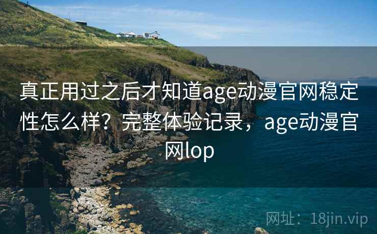 真正用过之后才知道age动漫官网稳定性怎么样？完整体验记录，age动漫官网lop