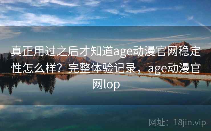 真正用过之后才知道age动漫官网稳定性怎么样？完整体验记录，age动漫官网lop