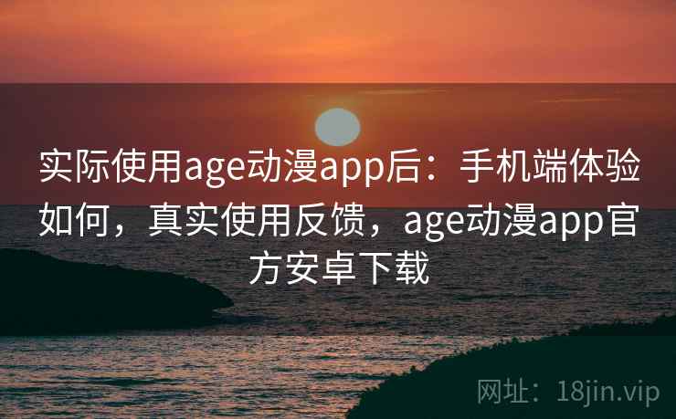 实际使用age动漫app后：手机端体验如何，真实使用反馈，age动漫app官方安卓下载