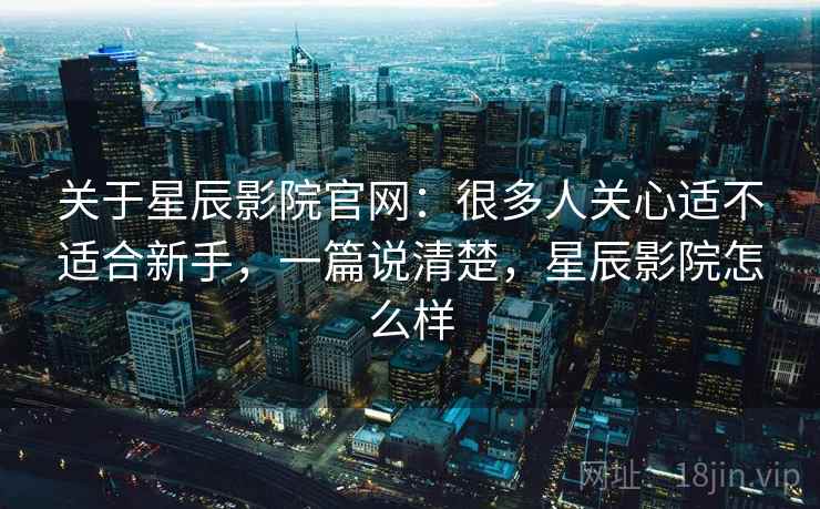 关于星辰影院官网：很多人关心适不适合新手，一篇说清楚，星辰影院怎么样
