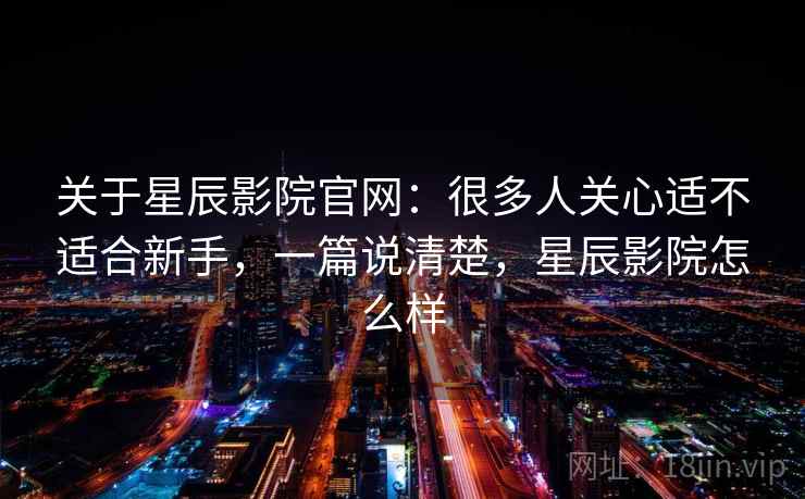 关于星辰影院官网：很多人关心适不适合新手，一篇说清楚，星辰影院怎么样