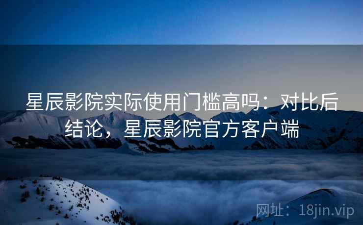 星辰影院实际使用门槛高吗:对比后结论,星辰影院官方客户端 星辰影院实际使用门槛高吗:对比后结论,星辰影院官方客户端
