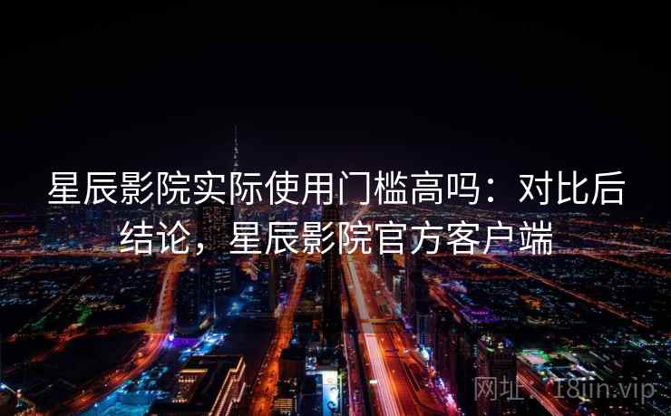 星辰影院实际使用门槛高吗:对比后结论,星辰影院官方客户端 星辰影院实际使用门槛高吗:对比后结论,星辰影院官方客户端