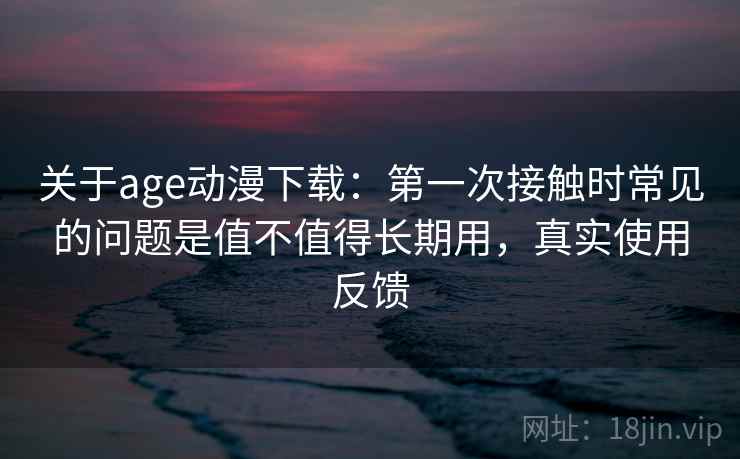 关于age动漫下载:第一次接触时常见的问题是值不值得长期用,真实使用反馈 关于age动漫下载:第一次接触时常见的问题是值不值得长期用,真实使用反馈