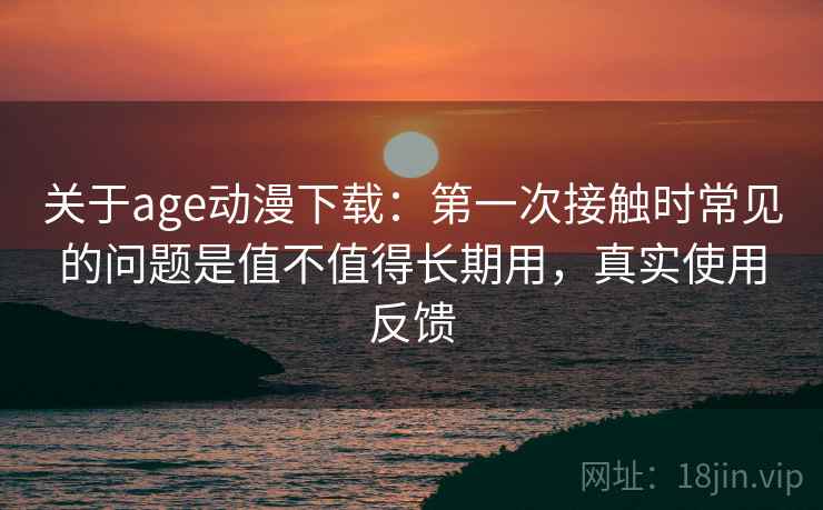 关于age动漫下载:第一次接触时常见的问题是值不值得长期用,真实使用反馈 关于age动漫下载:第一次接触时常见的问题是值不值得长期用,真实使用反馈