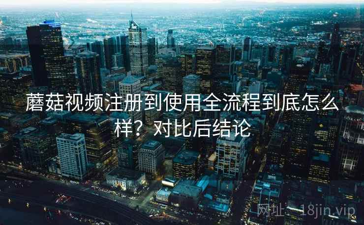 蘑菇视频注册到使用全流程到底怎么样?对比后结论 蘑菇视频注册到使用全流程到底怎么样?对比后结论