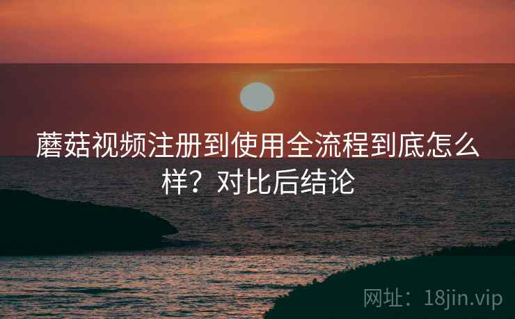 蘑菇视频注册到使用全流程到底怎么样?对比后结论 蘑菇视频注册到使用全流程到底怎么样?对比后结论