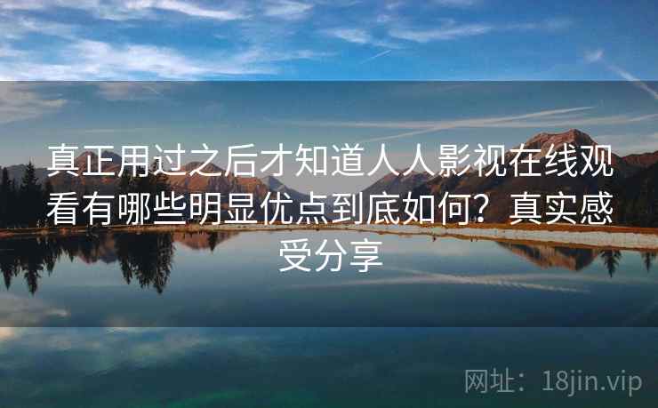 真正用过之后才知道人人影视在线观看有哪些明显优点到底如何?真实感受分享 真正用过之后才知道人人影视在线观看有哪些明显优点到底如何?真实感受分享