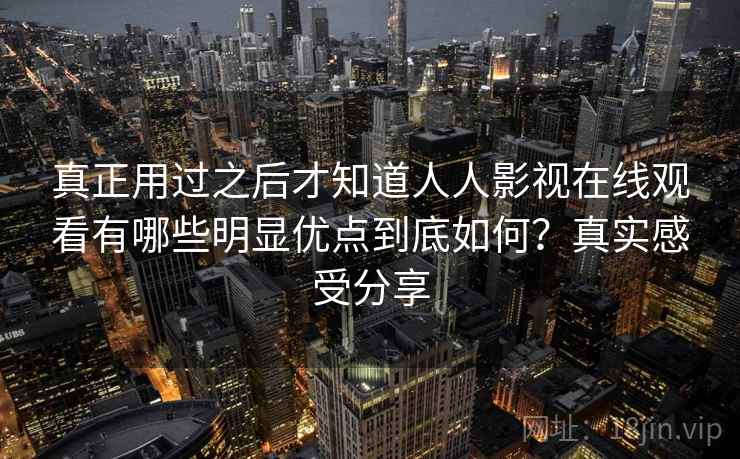 真正用过之后才知道人人影视在线观看有哪些明显优点到底如何?真实感受分享 真正用过之后才知道人人影视在线观看有哪些明显优点到底如何?真实感受分享