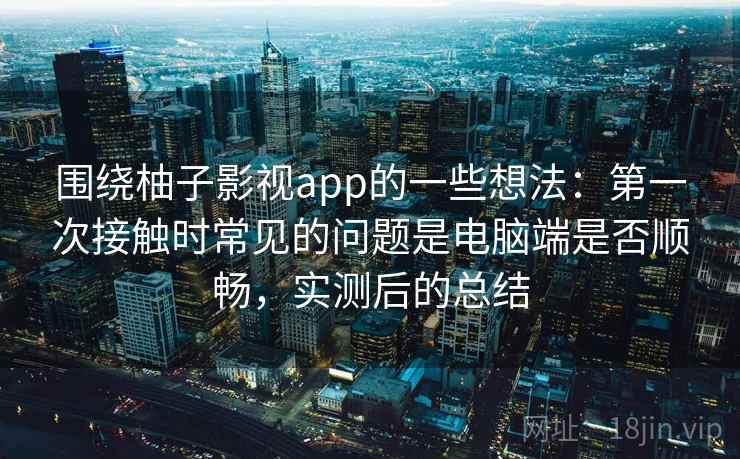 围绕柚子影视app的一些想法：第一次接触时常见的问题是电脑端是否顺畅，实测后的总结