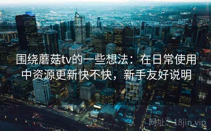 围绕蘑菇tv的一些想法:在日常使用中资源更新快不快,新手友好说明 围绕蘑菇tv的一些想法:在日常使用中资源更新快不快,新手友好说明