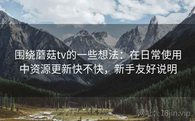 围绕蘑菇tv的一些想法:在日常使用中资源更新快不快,新手友好说明 围绕蘑菇tv的一些想法:在日常使用中资源更新快不快,新手友好说明