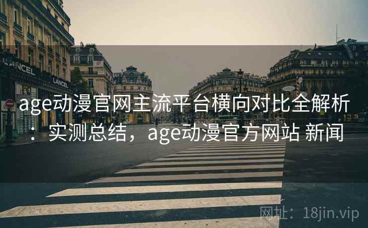 age动漫官网主流平台横向对比全解析：实测总结，age动漫官方网站 新闻