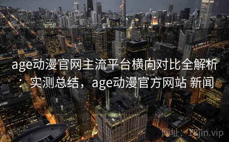 age动漫官网主流平台横向对比全解析：实测总结，age动漫官方网站 新闻