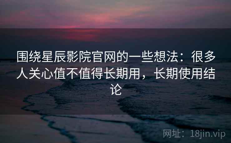 围绕星辰影院官网的一些想法：很多人关心值不值得长期用，长期使用结论