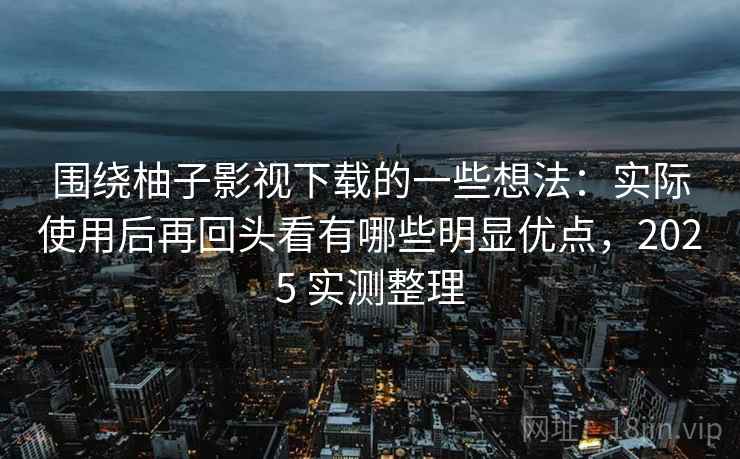围绕柚子影视下载的一些想法：实际使用后再回头看有哪些明显优点，2025 实测整理