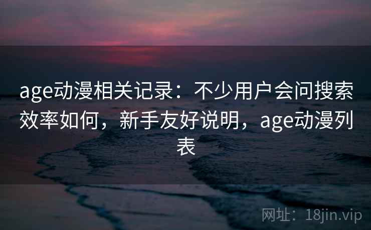 age动漫相关记录:不少用户会问搜索效率如何,新手友好说明,age动漫列表 age动漫相关记录:不少用户会问搜索效率如何,新手友好说明,age动漫列表