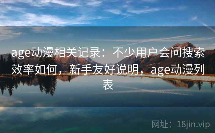 age动漫相关记录:不少用户会问搜索效率如何,新手友好说明,age动漫列表 age动漫相关记录:不少用户会问搜索效率如何,新手友好说明,age动漫列表