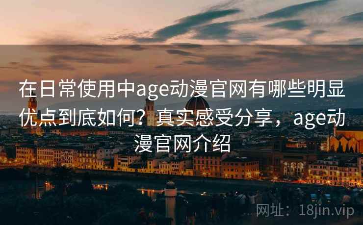 在日常使用中age动漫官网有哪些明显优点到底如何?真实感受分享,age动漫官网介绍 在日常使用中age动漫官网有哪些明显优点到底如何?真实感受分享,age动漫官网介绍