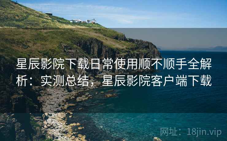 星辰影院下载日常使用顺不顺手全解析:实测总结,星辰影院客户端下载 星辰影院下载日常使用顺不顺手全解析:实测总结,星辰影院客户端下载