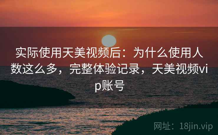 实际使用天美视频后:为什么使用人数这么多,完整体验记录,天美视频vip账号 实际使用天美视频后:为什么使用人数这么多,完整体验记录,天美视频vip账号