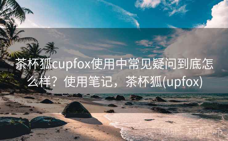 茶杯狐cupfox使用中常见疑问到底怎么样?使用笔记,茶杯狐(upfox) 茶杯狐cupfox使用中常见疑问到底怎么样?使用笔记,茶杯狐(upfox)