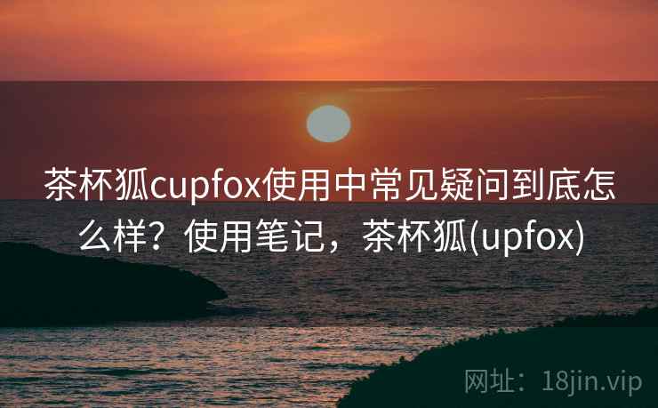 茶杯狐cupfox使用中常见疑问到底怎么样?使用笔记,茶杯狐(upfox) 茶杯狐cupfox使用中常见疑问到底怎么样?使用笔记,茶杯狐(upfox)