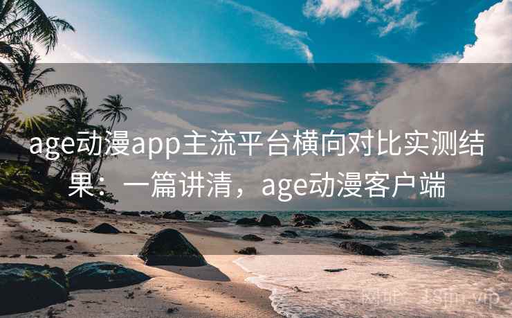 age动漫app主流平台横向对比实测结果：一篇讲清，age动漫客户端