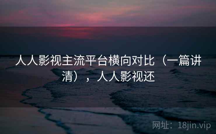 人人影视主流平台横向对比(一篇讲清),人人影视还 人人影视主流平台横向对比(一篇讲清),人人影视还