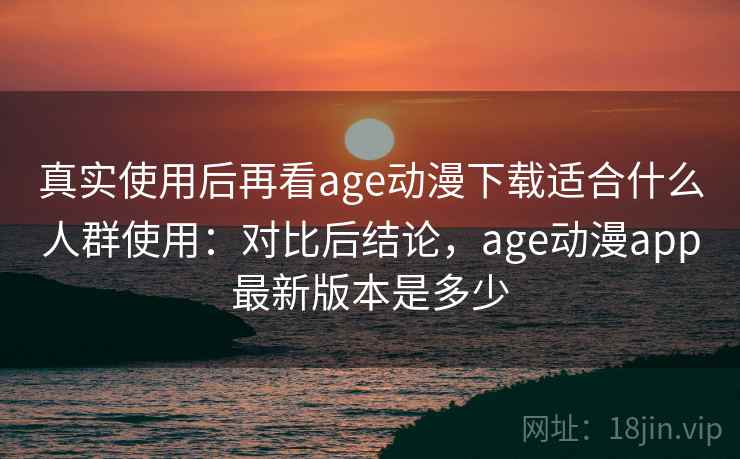 真实使用后再看age动漫下载适合什么人群使用:对比后结论,age动漫app最新版本是多少 真实使用后再看age动漫下载适合什么人群使用:对比后结论,age动漫app最新版本是多少