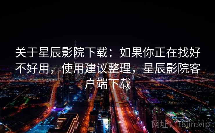 关于星辰影院下载:如果你正在找好不好用,使用建议整理,星辰影院客户端下载 关于星辰影院下载:如果你正在找好不好用,使用建议整理,星辰影院客户端下载