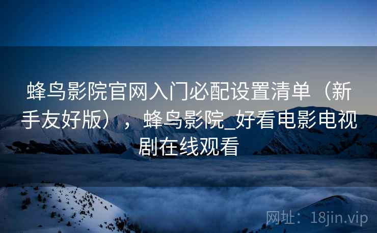 蜂鸟影院官网入门必配设置清单(新手友好版),蜂鸟影院_好看电影电视剧在线观看 蜂鸟影院官网入门必配设置清单(新手友好版),蜂鸟影院_好看电影电视剧在线观看