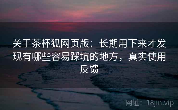 关于茶杯狐网页版:长期用下来才发现有哪些容易踩坑的地方,真实使用反馈 关于茶杯狐网页版:长期用下来才发现有哪些容易踩坑的地方,真实使用反馈