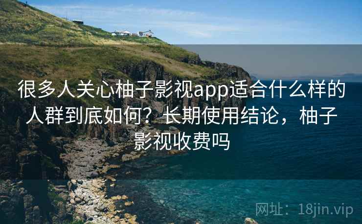 很多人关心柚子影视app适合什么样的人群到底如何？长期使用结论，柚子影视收费吗