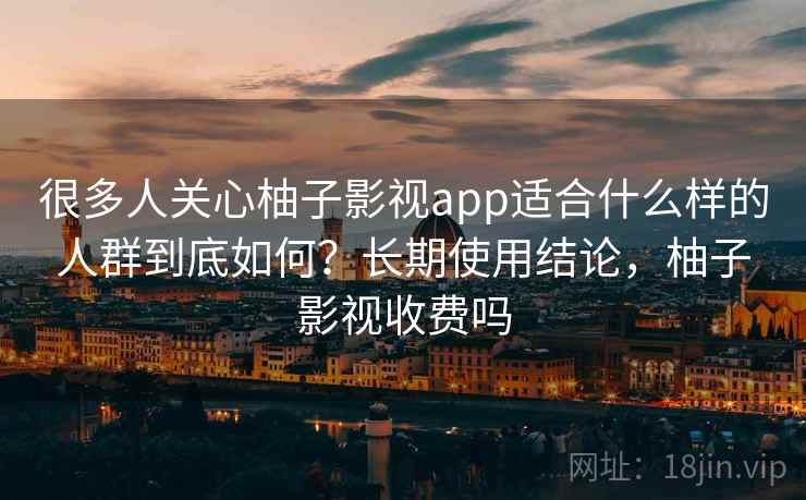 很多人关心柚子影视app适合什么样的人群到底如何？长期使用结论，柚子影视收费吗