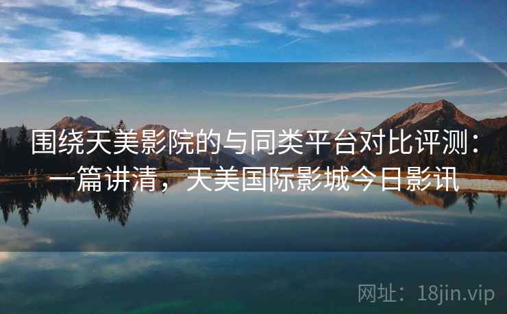 围绕天美影院的与同类平台对比评测:一篇讲清,天美国际影城今日影讯 围绕天美影院的与同类平台对比评测:一篇讲清,天美国际影城今日影讯