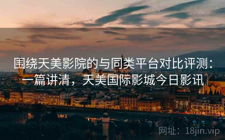 围绕天美影院的与同类平台对比评测:一篇讲清,天美国际影城今日影讯 围绕天美影院的与同类平台对比评测:一篇讲清,天美国际影城今日影讯