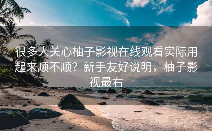 很多人关心柚子影视在线观看实际用起来顺不顺?新手友好说明,柚子影视最右 很多人关心柚子影视在线观看实际用起来顺不顺?新手友好说明,柚子影视最右