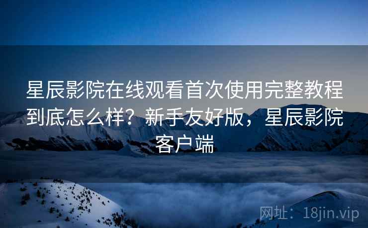 星辰影院在线观看首次使用完整教程到底怎么样?新手友好版,星辰影院客户端 星辰影院在线观看首次使用完整教程到底怎么样?新手友好版,星辰影院客户端