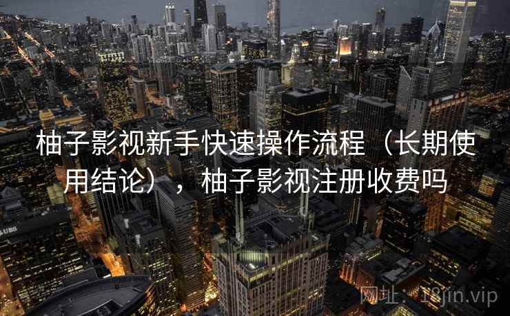 柚子影视新手快速操作流程（长期使用结论），柚子影视注册收费吗